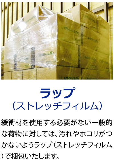 ラップ（ストレッチフィルム）緩衝材を使用する必要がない一般的な荷物に対しては、汚れやホコリがつかないようラップ（ストレッチフィルム）で梱包いたします。